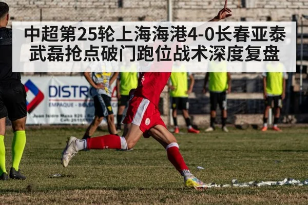 中超第25轮上海海港4-0长春亚泰 武磊抢点破门跑位战术深度复盘
