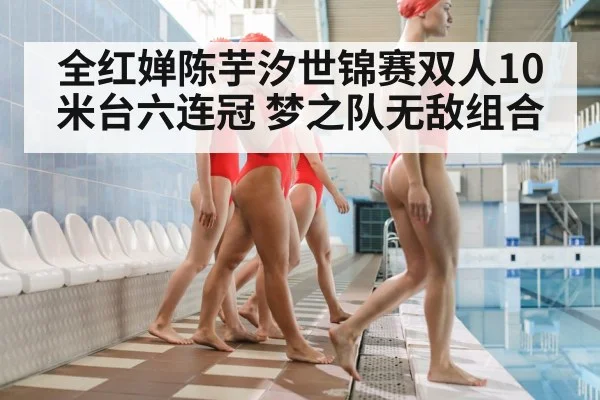 全红婵陈芋汐世锦赛双人10米台六连冠 梦之队无敌组合