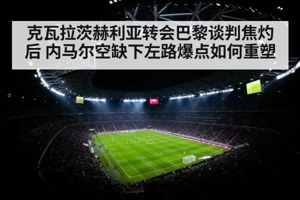 克瓦拉茨赫利亚转会巴黎谈判焦灼后 内马尔空缺下左路爆点如何重塑